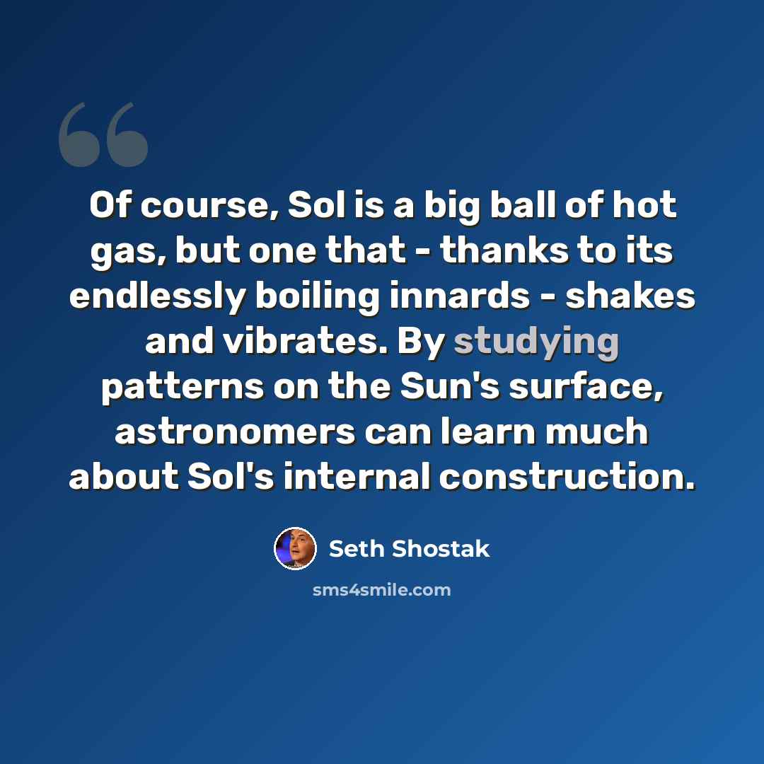 “Of course, Sol is a big ball of hot gas, but one that - thanks to its endlessly boiling innards - shakes and vibrates. By studying patterns on the Sun's surface, astronomers can learn much about Sol's internal construction.” quote by Seth Shostak