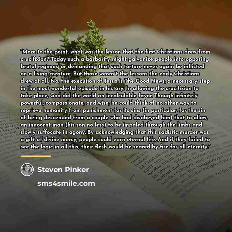 “More to the point, what was the lesson that the first Christians drew from crucifixion? Today such a barbarity might galvanize people into opposing brutal regimes, or demanding that such torture never again be inflicted on a living creature. But those weren´t the lessons the early Christians drew…” quote by Steven Pinker