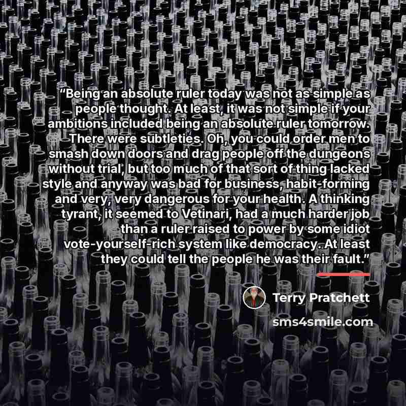 “Being an absolute ruler today was not as simple as people thought. At least, it was not simple if your ambitions included being an absolute ruler tomorrow. There were subtleties. Oh, you could order men to smash down doors and drag people off the dungeons without trial, but too much of that sort…” quote by Terry Pratchett