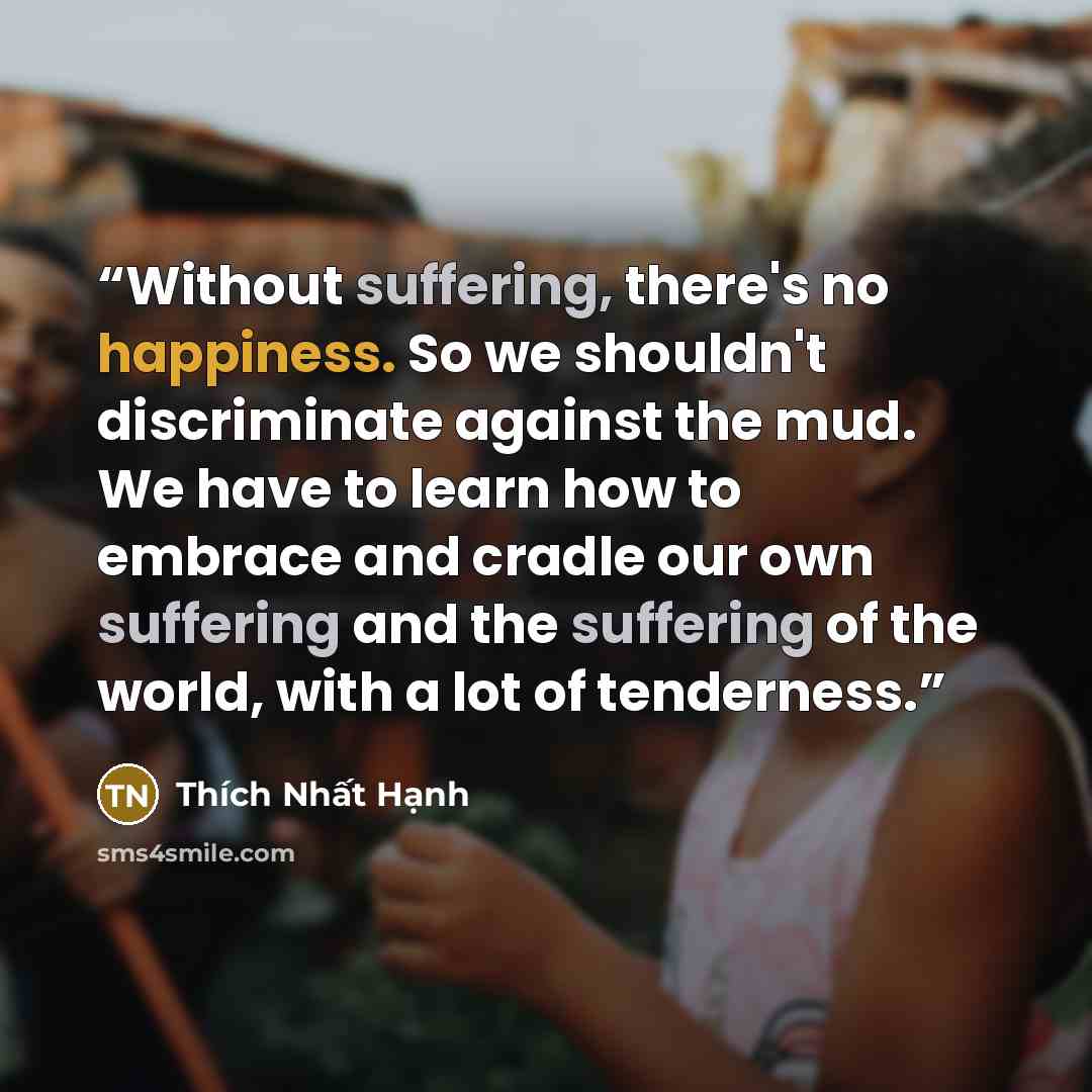 “Without suffering, there's no happiness. So we shouldn't discriminate against the mud. We have to learn how to embrace and cradle our own suffering and the suffering of the world, with a lot of tenderness.” quote by Thích Nhất Hạnh