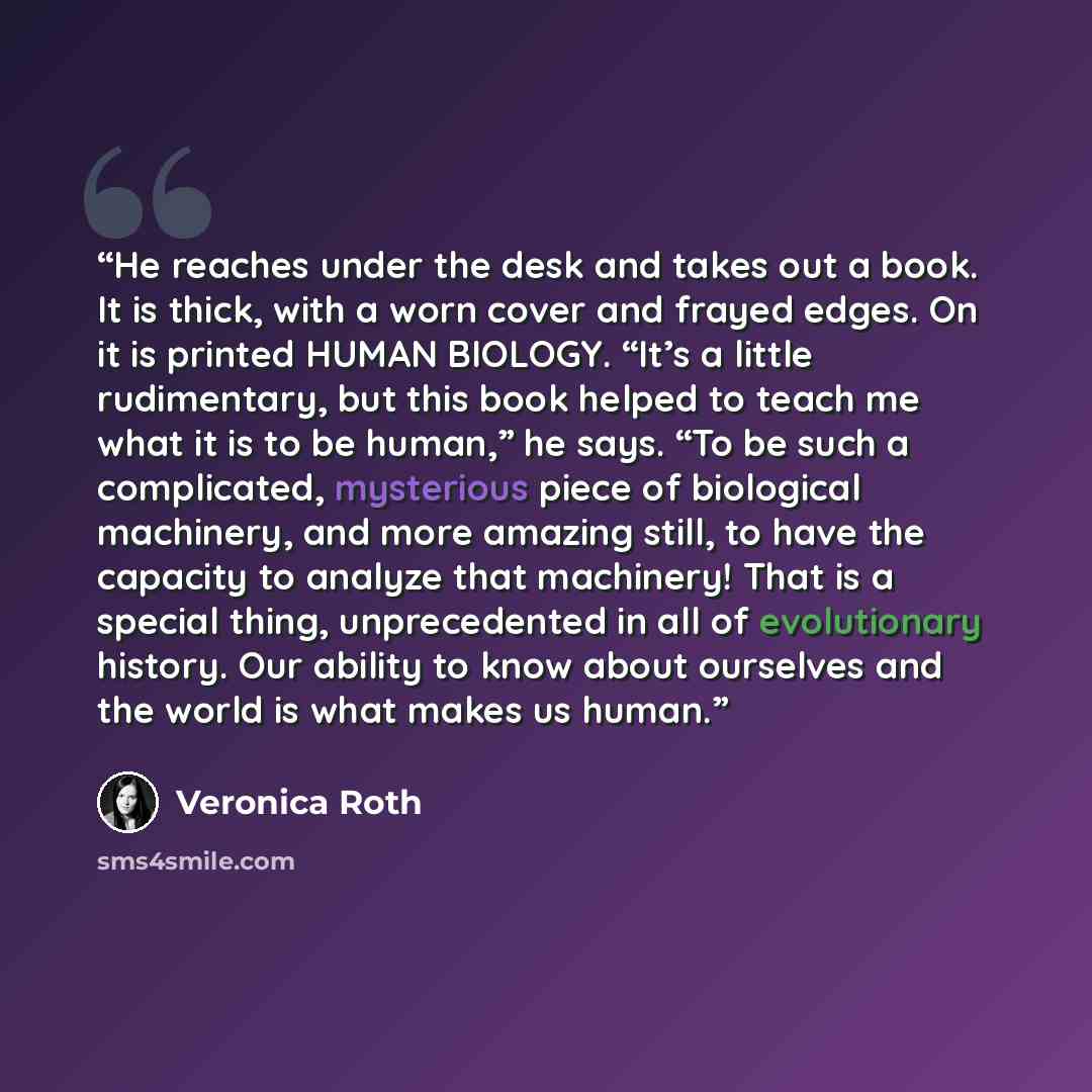 “He reaches under the desk and takes out a book. It is thick, with a worn cover and frayed edges. On it is printed HUMAN BIOLOGY. “It’s a little rudimentary, but this book helped to teach me what it is to be human,” he says. “To be such a complicated, mysterious piece of biological machinery, and…” quote by Veronica Roth