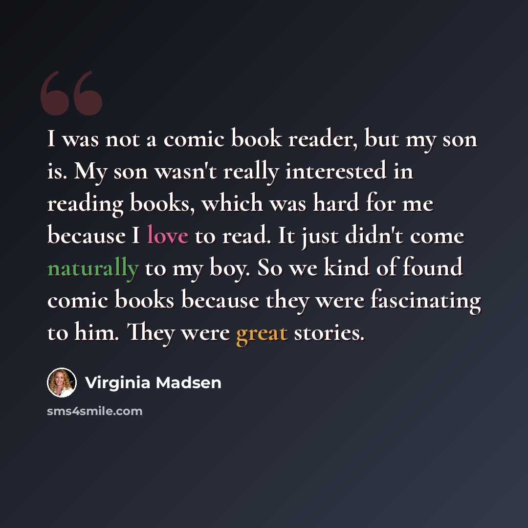 “I was not a comic book reader, but my son is. My son wasn't really interested in reading books, which was hard for me because I love to read. It just didn't come naturally to my boy. So we kind of found comic books because they were fascinating to him. They were great stories.” quote by Virginia Madsen