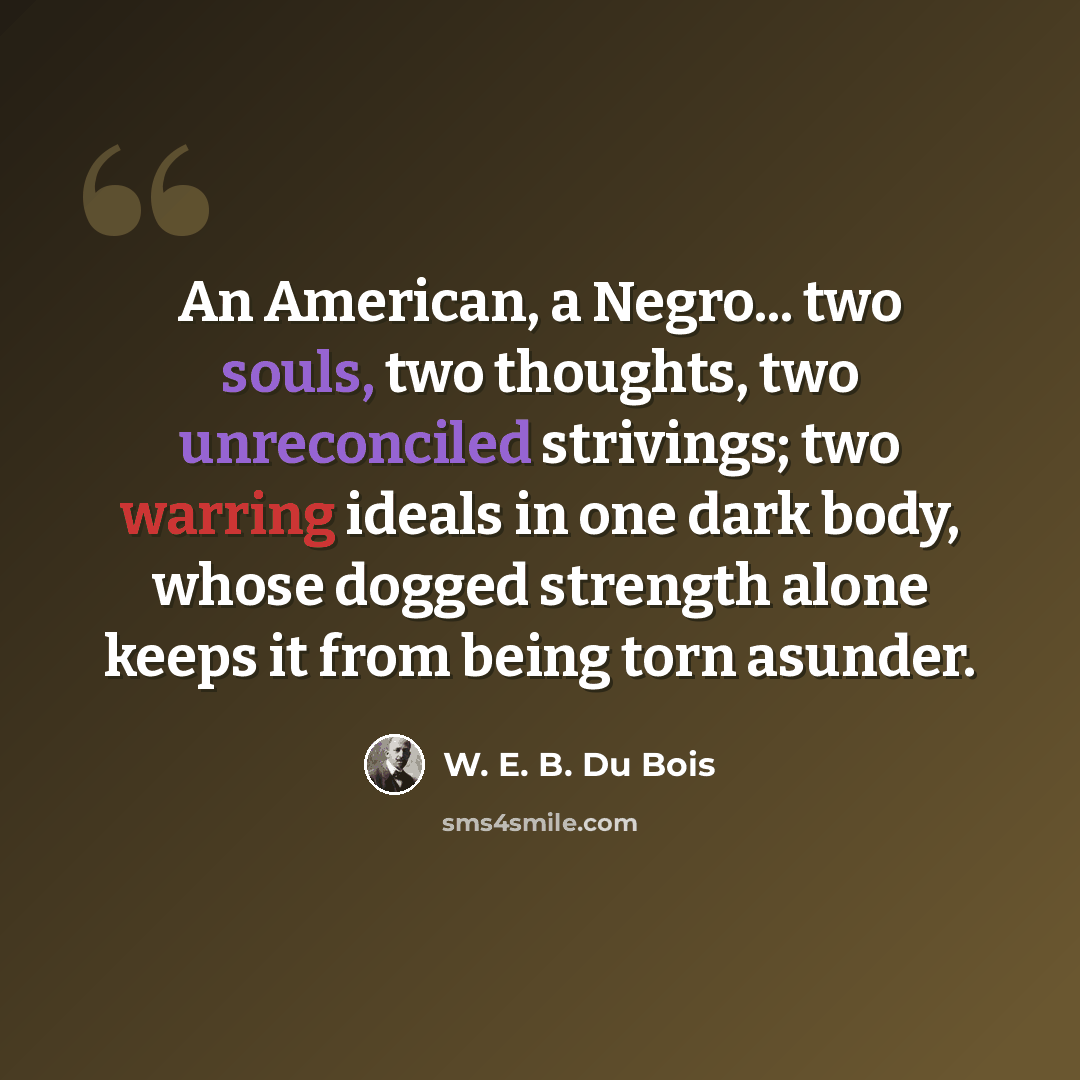 “An American, a Negro... two souls, two thoughts, two unreconciled strivings; two warring ideals in one dark body, whose dogged strength alone keeps it from being torn asunder.” quote by W. E. B. Du Bois