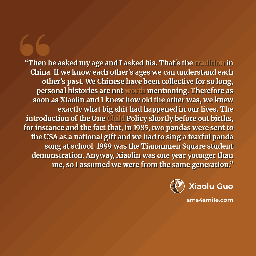 “Then he asked my age and I asked his. That's the tradition in China. If we know each other's ages we can understand each other's past. We Chinese have been collective for so long, personal histories are not worth mentioning. Therefore as soon as Xiaolin and I knew how old the other was, we knew…” quote by Xiaolu Guo
