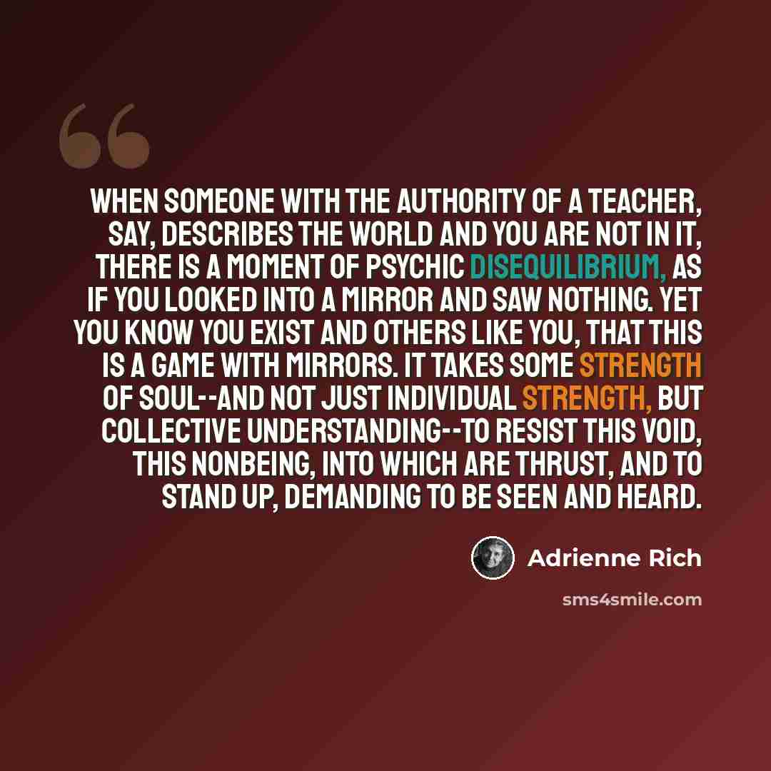“When someone with the authority of a teacher, say, describes the world and you are not in it, there is a moment of psychic disequilibrium, as if you looked into a mirror and saw nothing. Yet you know you exist and others like you, that this is a game with mirrors. It takes some strength of…” quote by Adrienne Rich