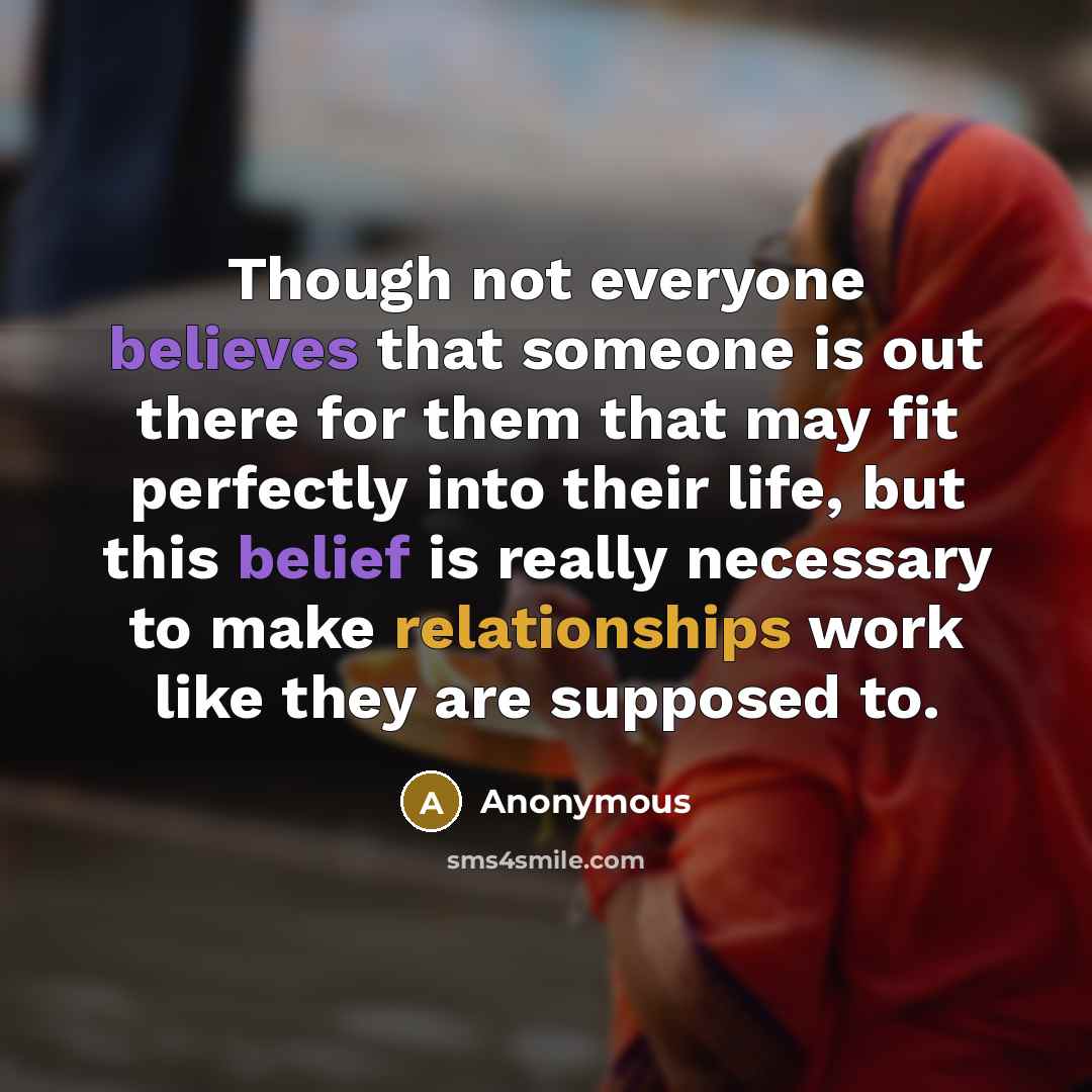 “Though not everyone believes that someone is out there for them that may fit perfectly into their life, but this belief is really necessary to make relationships work like they are supposed to.” quote by Anonymous