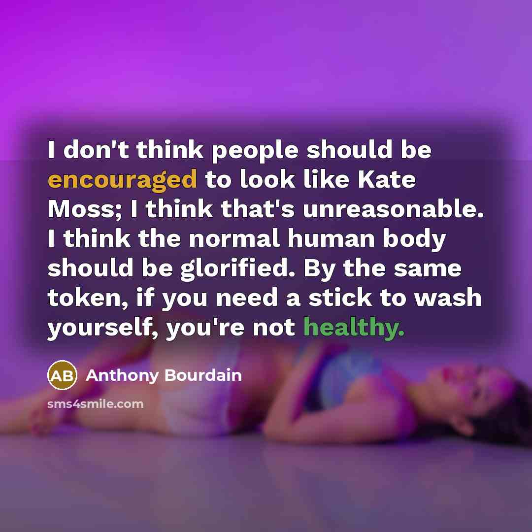“I don't think people should be encouraged to look like Kate Moss; I think that's unreasonable. I think the normal human body should be glorified. By the same token, if you need a stick to wash yourself, you're not healthy.” quote by Anthony Bourdain