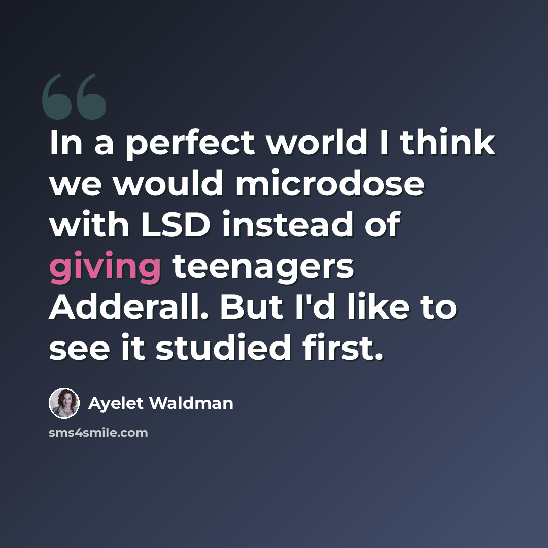 “In a perfect world I think we would microdose with LSD instead of giving teenagers Adderall. But I'd like to see it studied first.” quote by Ayelet Waldman