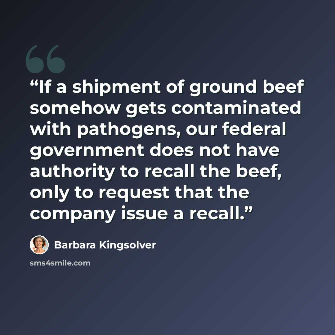 “If a shipment of ground beef somehow gets contaminated with pathogens, our federal government does not have authority to recall the beef, only to request that the company issue a recall.” quote by Barbara Kingsolver
