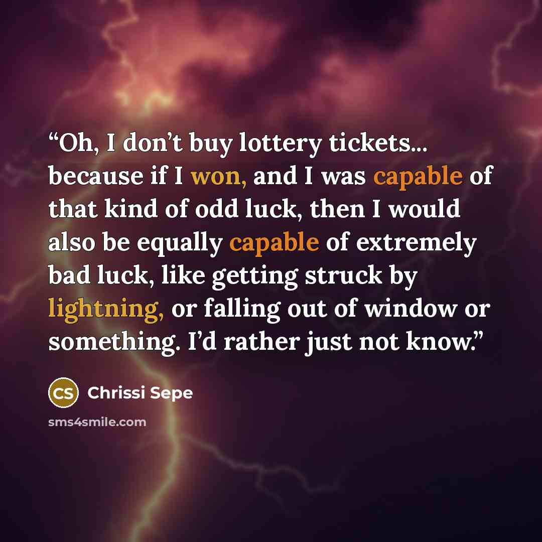 “Oh, I don’t buy lottery tickets... because if I won, and I was capable of that kind of odd luck, then I would also be equally capable of extremely bad luck, like getting struck by lightning, or falling out of window or something. I’d rather just not know.” quote by Chrissi Sepe