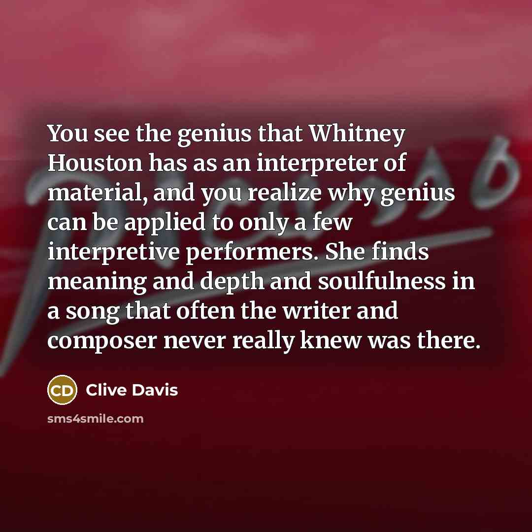 “You see the genius that Whitney Houston has as an interpreter of material, and you realize why genius can be applied to only a few interpretive performers. She finds meaning and depth and soulfulness in a song that often the writer and composer never really knew was there.” quote by Clive Davis