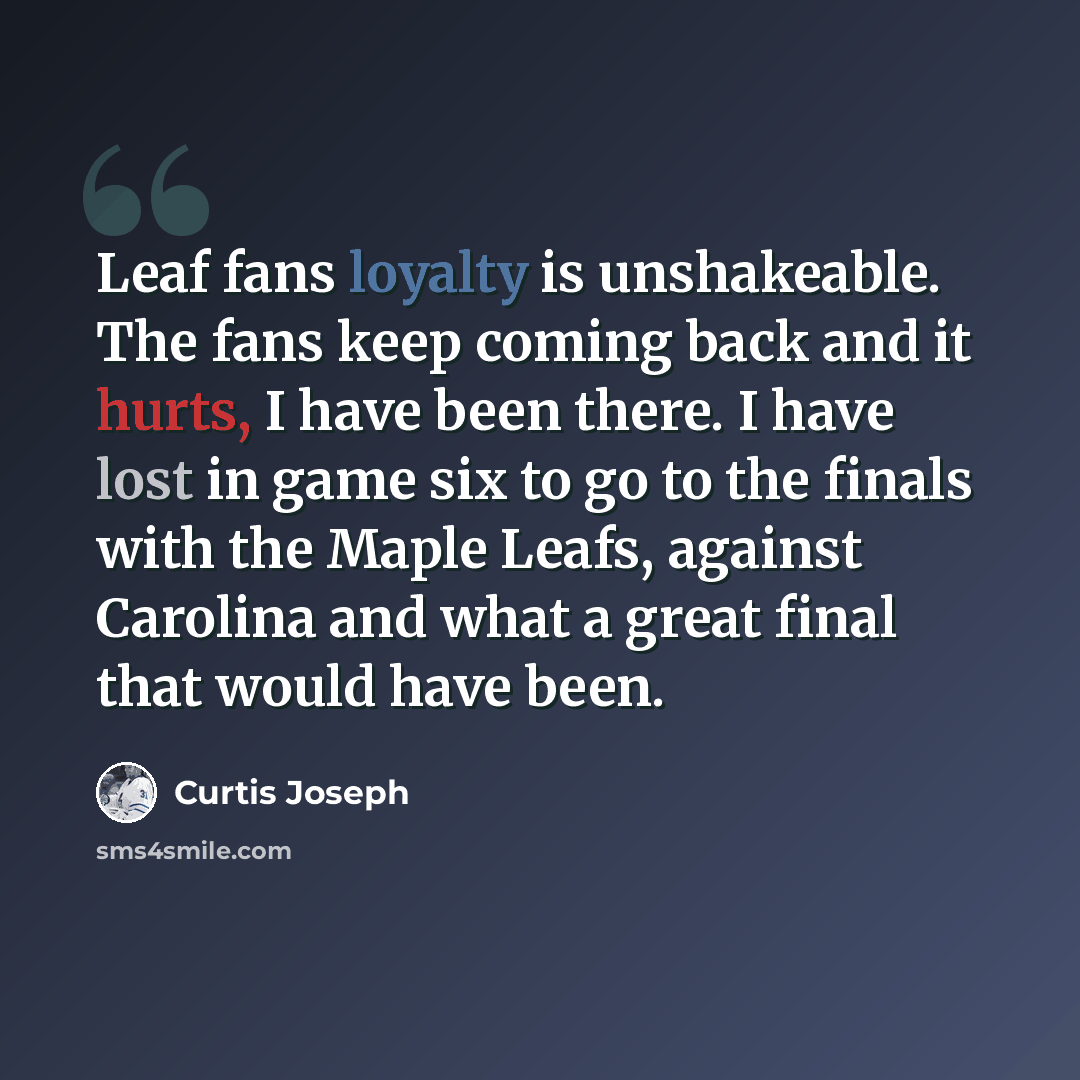 “Leaf fans loyalty is unshakeable. The fans keep coming back and it hurts, I have been there. I have lost in game six to go to the finals with the Maple Leafs, against Carolina and what a great final that would have been.” quote by Curtis Joseph
