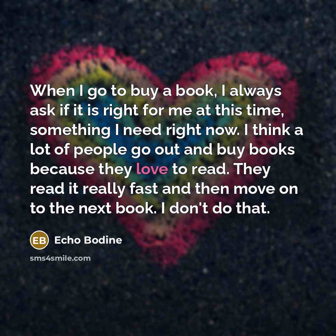 “When I go to buy a book, I always ask if it is right for me at this time, something I need right now. I think a lot of people go out and buy books because they love to read. They read it really fast and then move on to the next book. I don't do that.” quote by Echo Bodine