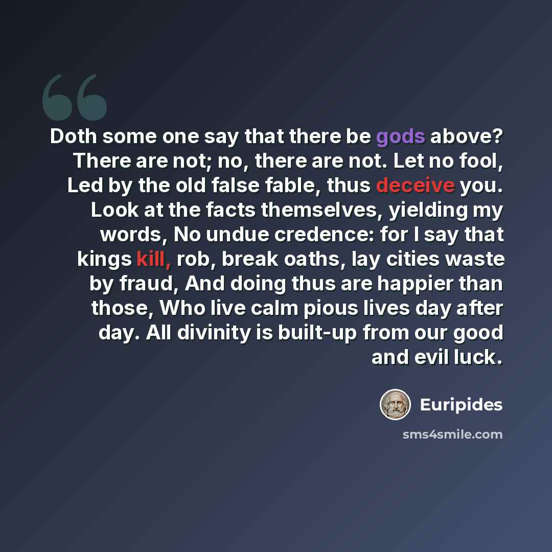 “Doth some one say that there be gods above? There are not; no, there are not. Let no fool, Led by the old false fable, thus deceive you. Look at the facts themselves, yielding my words, No undue credence: for I say that kings kill, rob, break oaths, lay cities waste by fraud, And doing thus are…” quote by Euripides