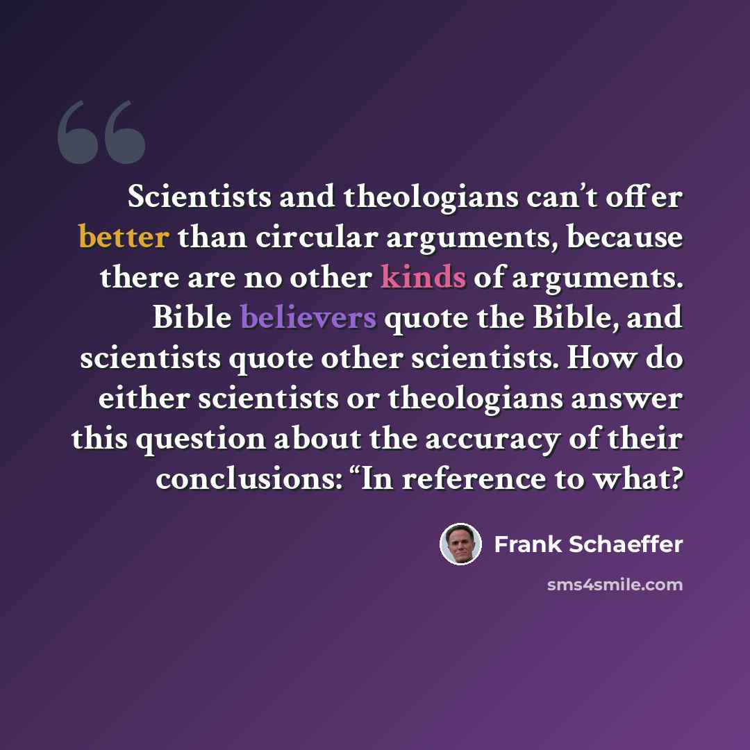 “Scientists and theologians can’t offer better than circular arguments, because there are no other kinds of arguments. Bible believers quote the Bible, and scientists quote other scientists. How do either scientists or theologians answer this question about the accuracy of their conclusions: “In…” quote by Frank Schaeffer