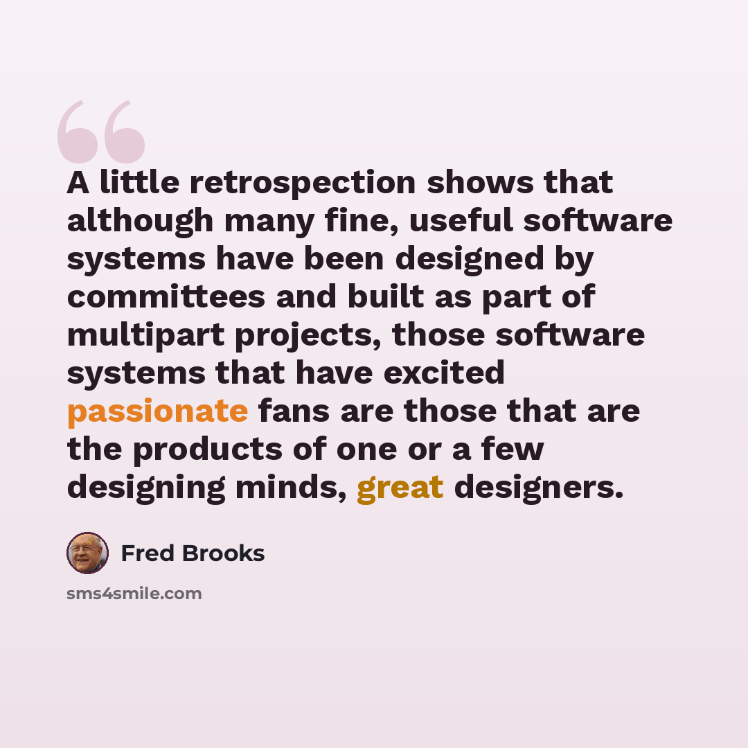 “A little retrospection shows that although many fine, useful software systems have been designed by committees and built as part of multipart projects, those software systems that have excited passionate fans are those that are the products of one or a few designing minds, great designers.” quote by Fred Brooks