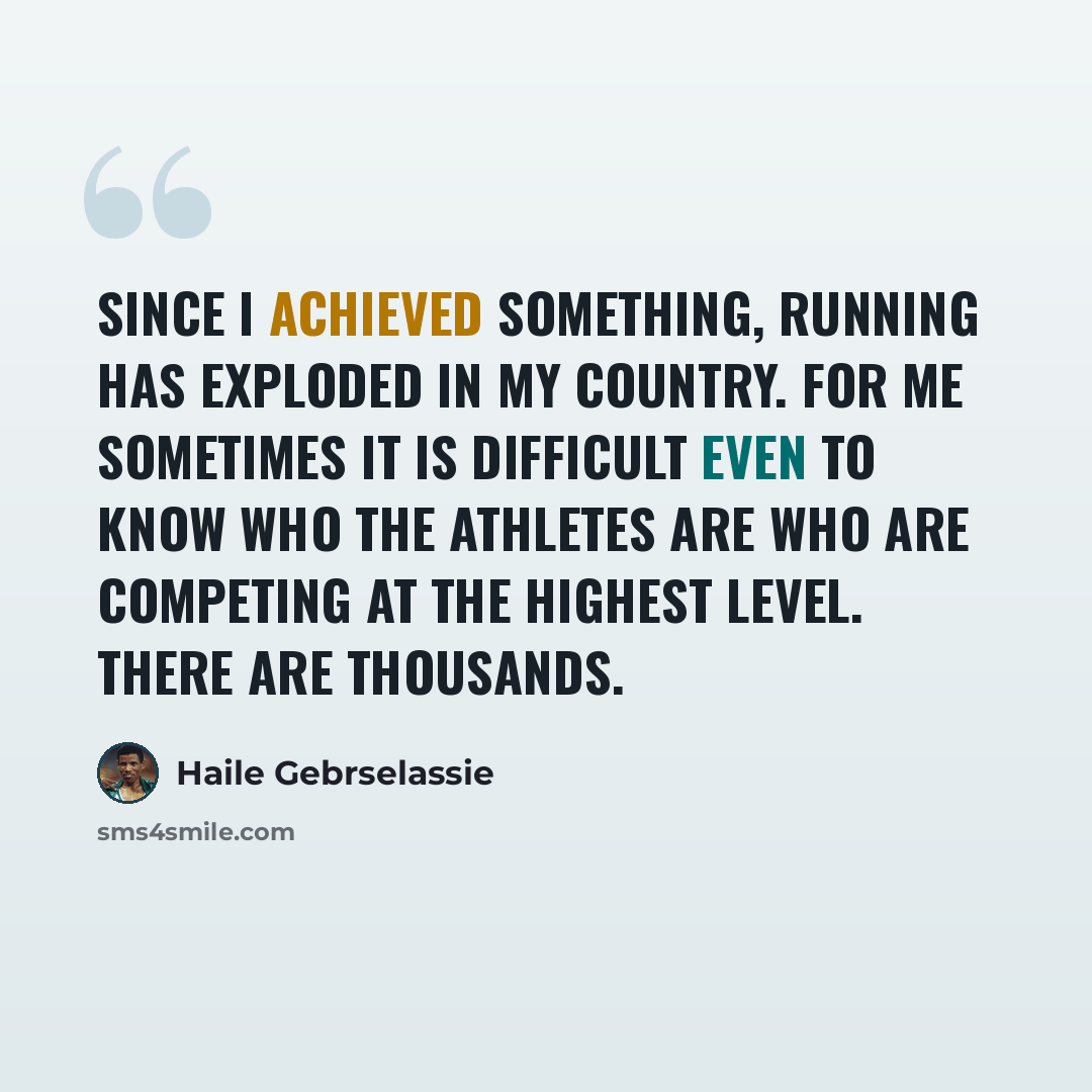 “Since I achieved something, running has exploded in my country. For me sometimes it is difficult even to know who the athletes are who are competing at the highest level. There are thousands.” quote by Haile Gebrselassie