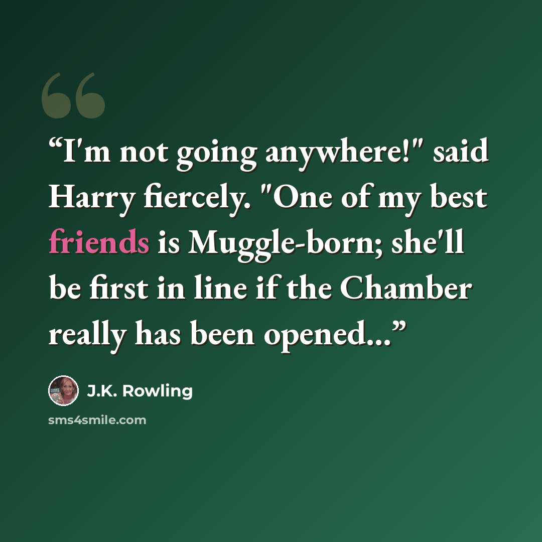 “I'm not going anywhere!" said Harry fiercely. "One of my best friends is Muggle-born; she'll be first in line if the Chamber really has been opened...” quote by J.K. Rowling