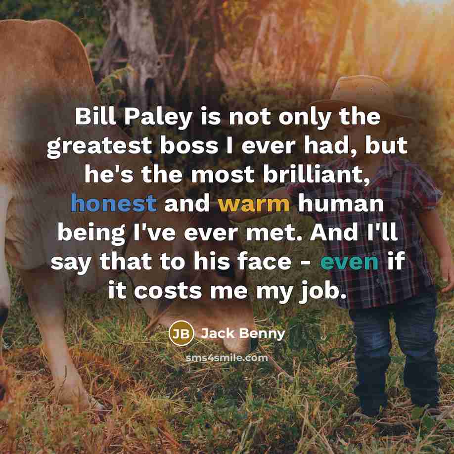 “Bill Paley is not only the greatest boss I ever had, but he's the most brilliant, honest and warm human being I've ever met. And I'll say that to his face - even if it costs me my job.” quote by Jack Benny