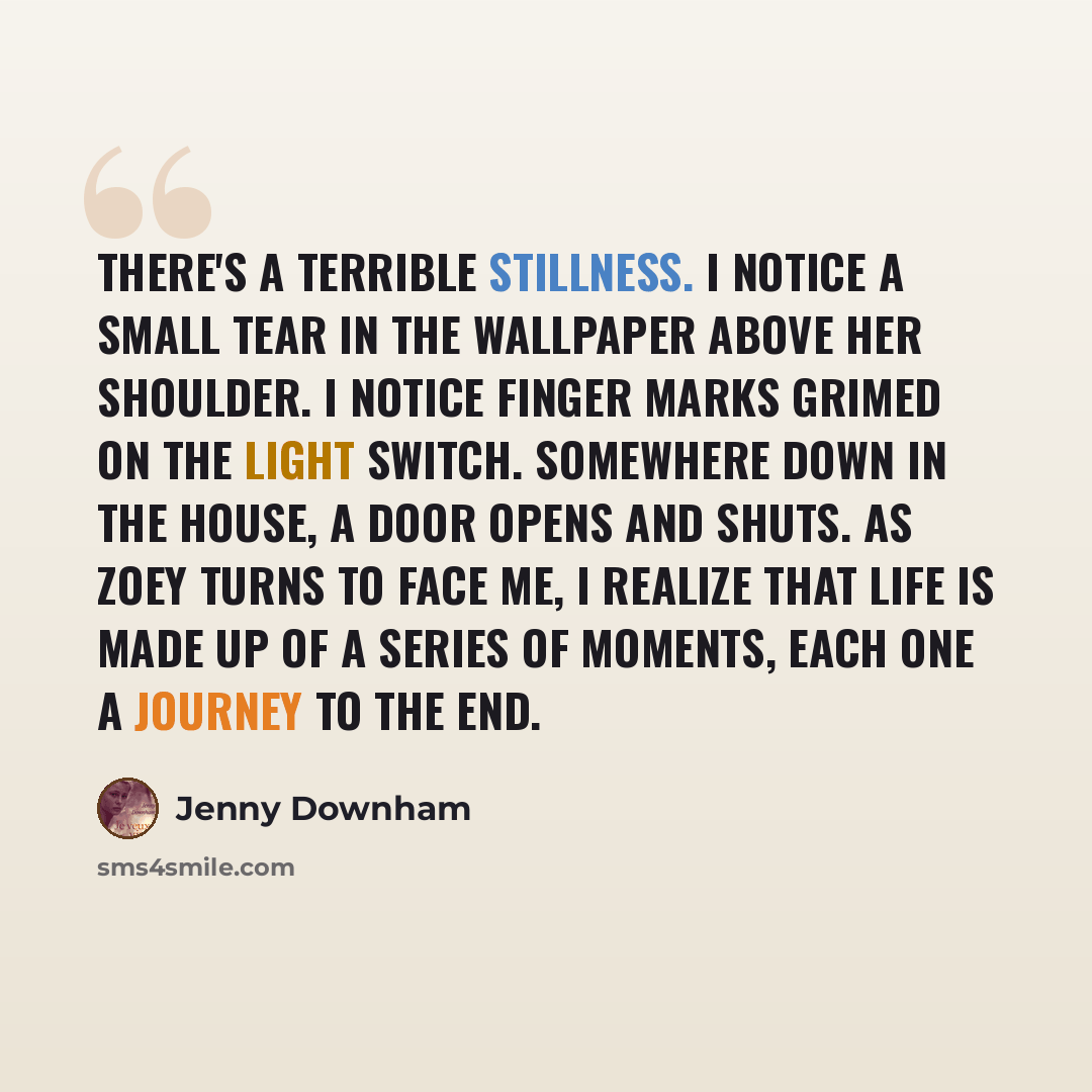 “There's a terrible stillness. I notice a small tear in the wallpaper above her shoulder. I notice finger marks grimed on the light switch. Somewhere down in the house, a door opens and shuts. As Zoey turns to face me, I realize that life is made up of a series of moments, each one a journey to the…” quote by Jenny Downham