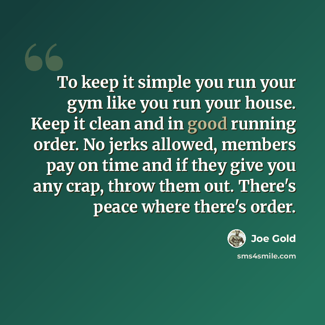 “To keep it simple you run your gym like you run your house. Keep it clean and in good running order. No jerks allowed, members pay on time and if they give you any crap, throw them out. There's peace where there's order.” quote by Joe Gold