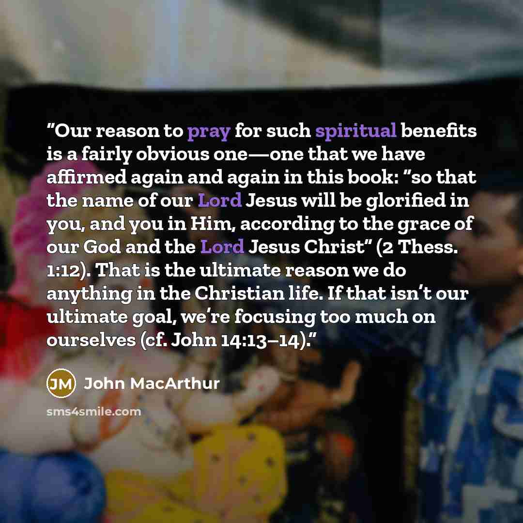 “Our reason to pray for such spiritual benefits is a fairly obvious one—one that we have affirmed again and again in this book: “so that the name of our Lord Jesus will be glorified in you, and you in Him, according to the grace of our God and the Lord Jesus Christ” (2 Thess. 1:12). That is the…” quote by John MacArthur