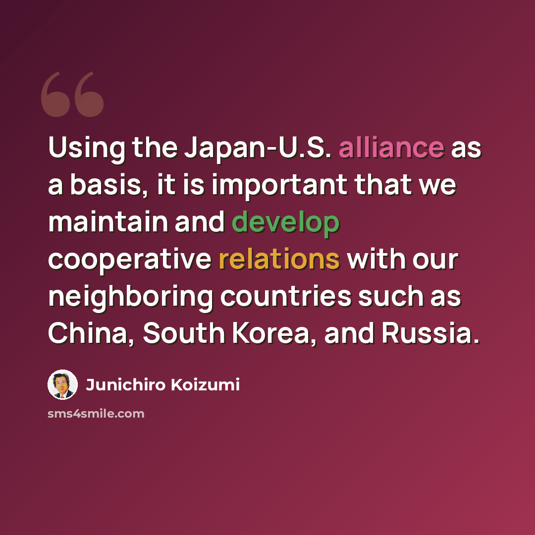 “Using the Japan-U.S. alliance as a basis, it is important that we maintain and develop cooperative relations with our neighboring countries such as China, South Korea, and Russia.” quote by Junichiro Koizumi