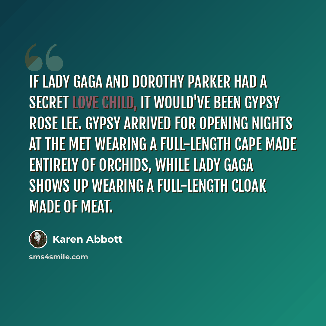 “If Lady Gaga and Dorothy Parker had a secret love child, it would've been Gypsy Rose Lee. Gypsy arrived for opening nights at the Met wearing a full-length cape made entirely of orchids, while Lady Gaga shows up wearing a full-length cloak made of meat.” quote by Karen Abbott