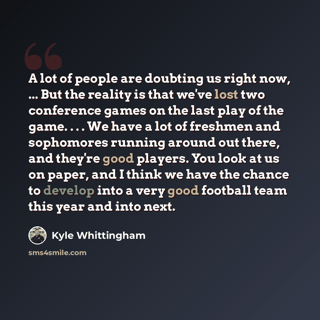 “A lot of people are doubting us right now, ... But the reality is that we've lost two conference games on the last play of the game. . . . We have a lot of freshmen and sophomores running around out there, and they're good players. You look at us on paper, and I think we have the chance to develop…” quote by Kyle Whittingham