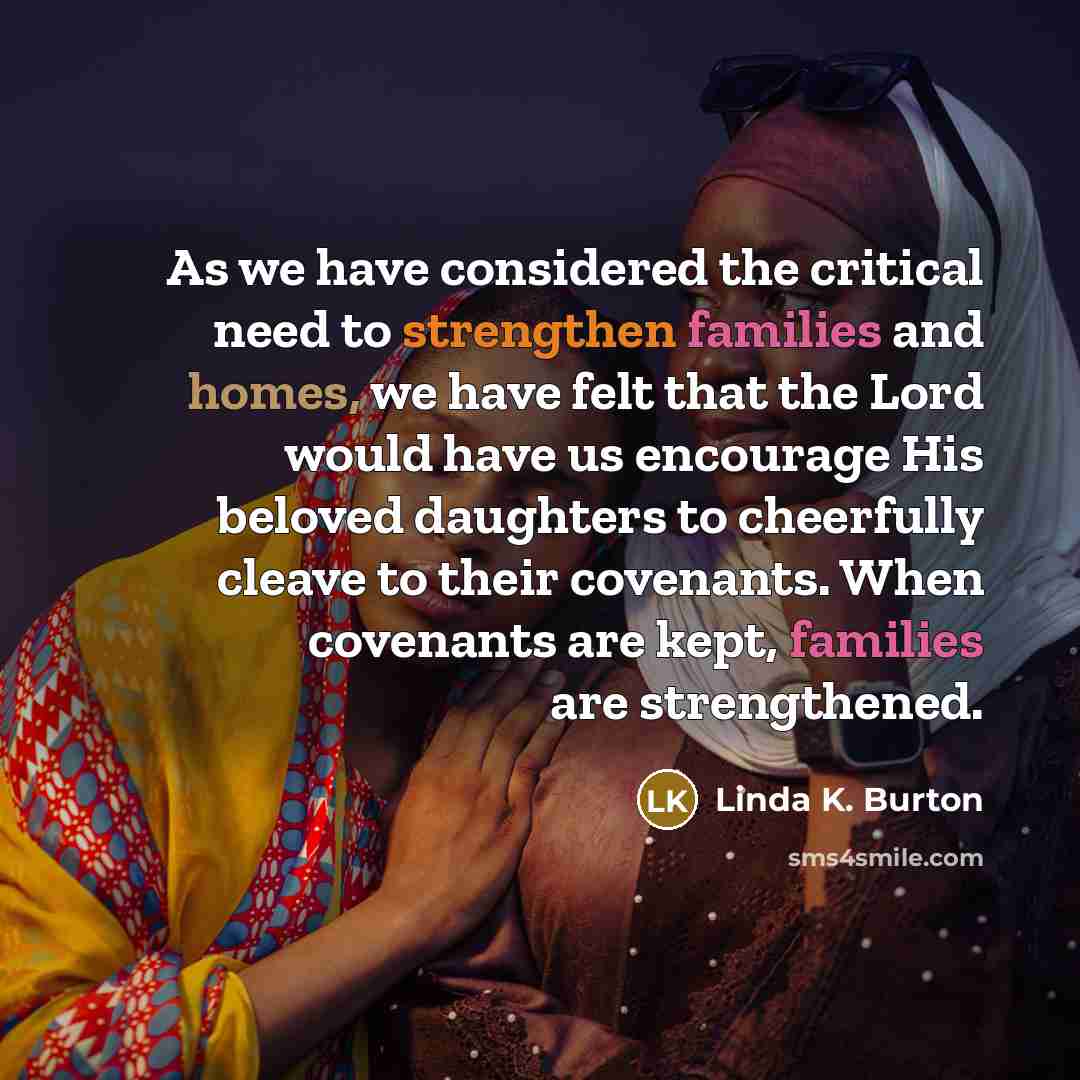 “As we have considered the critical need to strengthen families and homes, we have felt that the Lord would have us encourage His beloved daughters to cheerfully cleave to their covenants. When covenants are kept, families are strengthened.” quote by Linda K. Burton