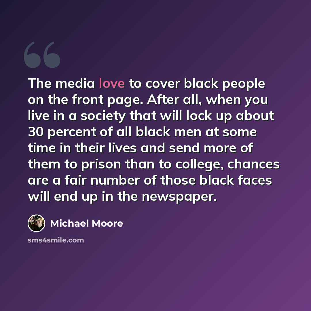“The media love to cover black people on the front page. After all, when you live in a society that will lock up about 30 percent of all black men at some time in their lives and send more of them to prison than to college, chances are a fair number of those black faces will end up in the newspaper.” quote by Michael Moore