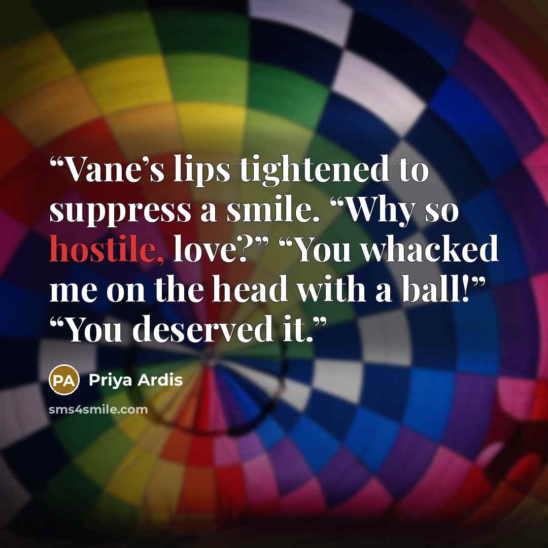 “Vane’s lips tightened to suppress a smile. “Why so hostile, love?” “You whacked me on the head with a ball!” “You deserved it.” quote by Priya Ardis
