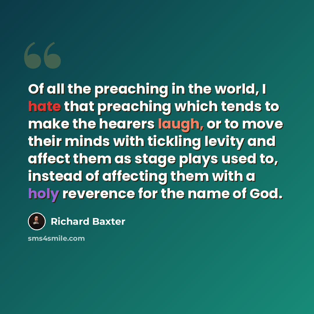 “Of all the preaching in the world, I hate that preaching which tends to make the hearers laugh, or to move their minds with tickling levity and affect them as stage plays used to, instead of affecting them with a holy reverence for the name of God.” quote by Richard Baxter
