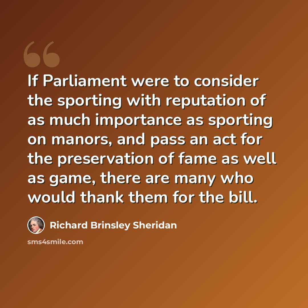 “If Parliament were to consider the sporting with reputation of as much importance as sporting on manors, and pass an act for the preservation of fame as well as game, there are many who would thank them for the bill.” quote by Richard Brinsley Sheridan