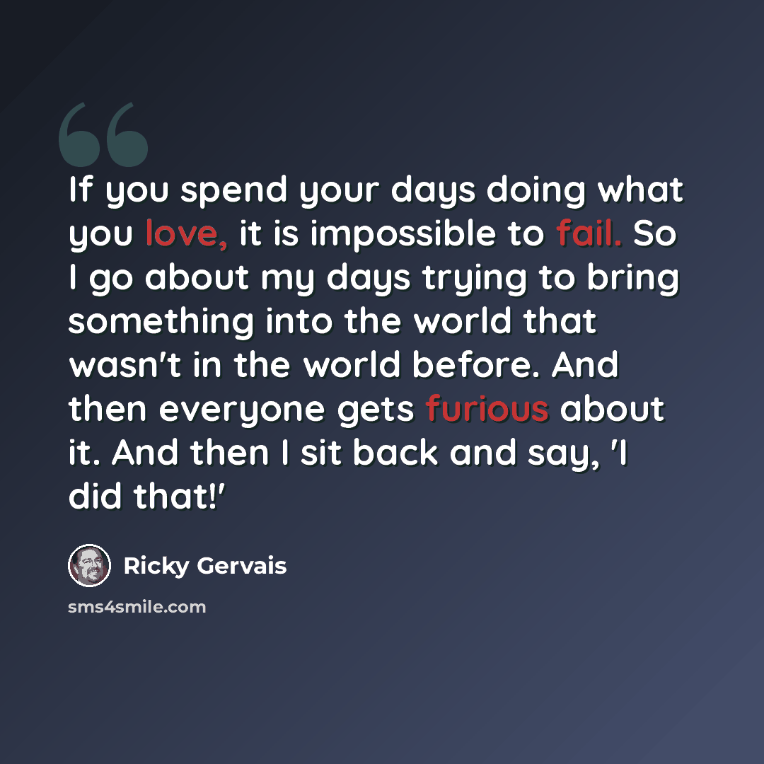 “If you spend your days doing what you love, it is impossible to fail. So I go about my days trying to bring something into the world that wasn't in the world before. And then everyone gets furious about it. And then I sit back and say, 'I did that!'” quote by Ricky Gervais