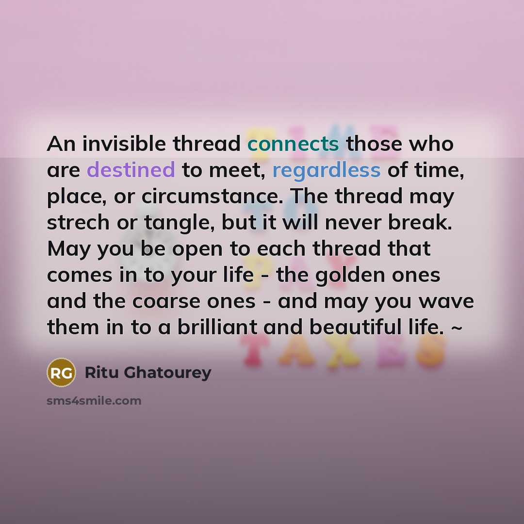 “An invisible thread connects those who are destined to meet, regardless of time, place, or circumstance. The thread may strech or tangle, but it will never break. May you be open to each thread that comes in to your life - the golden ones and the coarse ones - and may you wave them in to a…” quote by Ritu Ghatourey