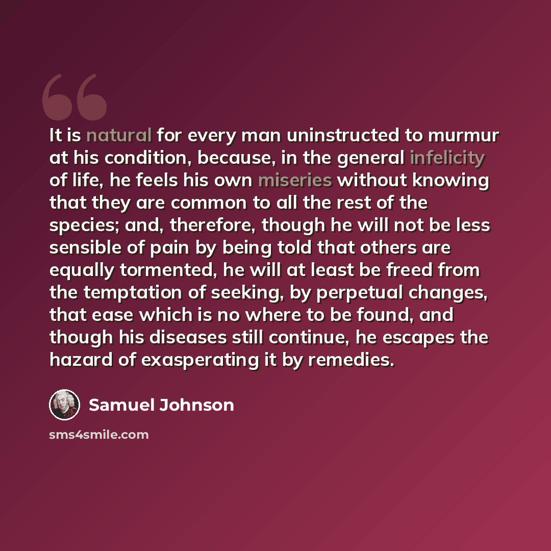“It is natural for every man uninstructed to murmur at his condition, because, in the general infelicity of life, he feels his own miseries without knowing that they are common to all the rest of the species; and, therefore, though he will not be less sensible of pain by being told that others are…” quote by Samuel Johnson