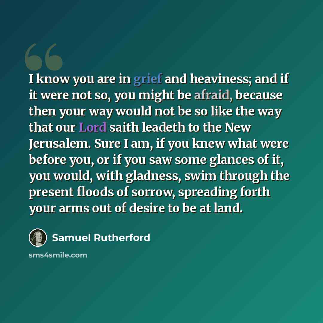 “I know you are in grief and heaviness; and if it were not so, you might be afraid, because then your way would not be so like the way that our Lord saith leadeth to the New Jerusalem. Sure I am, if you knew what were before you, or if you saw some glances of it, you would, with gladness, swim…” quote by Samuel Rutherford