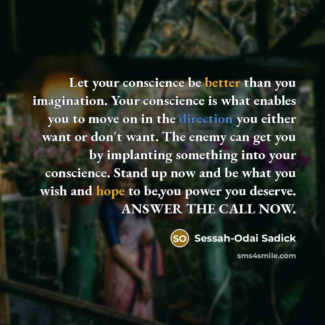 “Let your conscience be better than you imagination. Your conscience is what enables you to move on in the direction you either want or don't want. The enemy can get you by implanting something into your conscience. Stand up now and be what you wish and hope to be,you power you deserve. ANSWER THE…” quote by Sessah-Odai Sadick