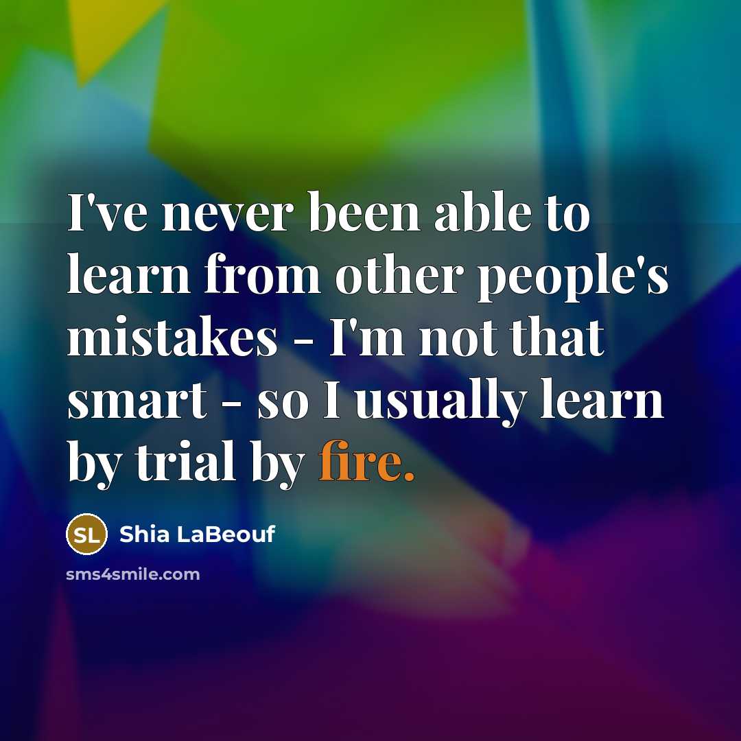 “I've never been able to learn from other people's mistakes - I'm not that smart - so I usually learn by trial by fire.” quote by Shia LaBeouf