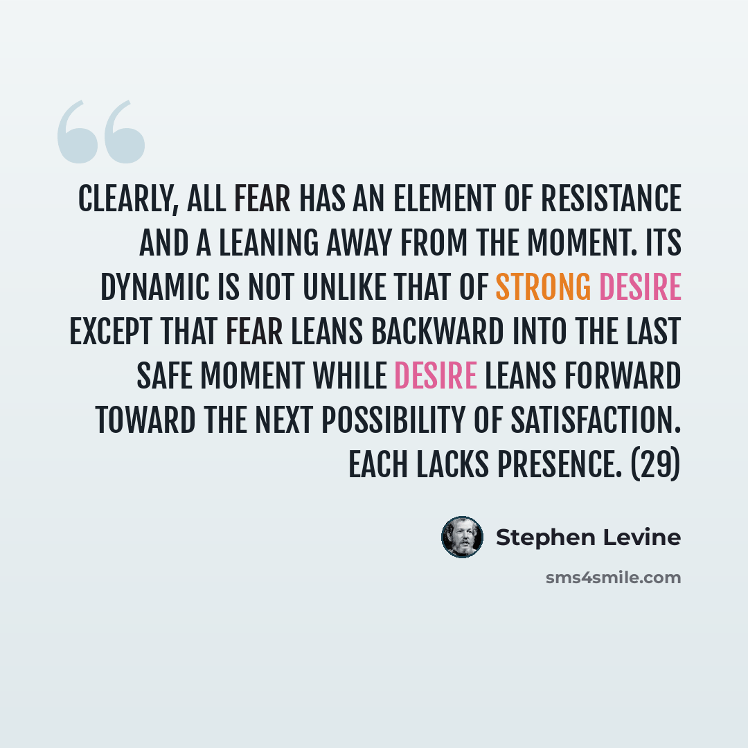 “Clearly, all fear has an element of resistance and a leaning away from the moment. Its dynamic is not unlike that of strong desire except that fear leans backward into the last safe moment while desire leans forward toward the next possibility of satisfaction. Each lacks presence. (29)” quote by Stephen Levine