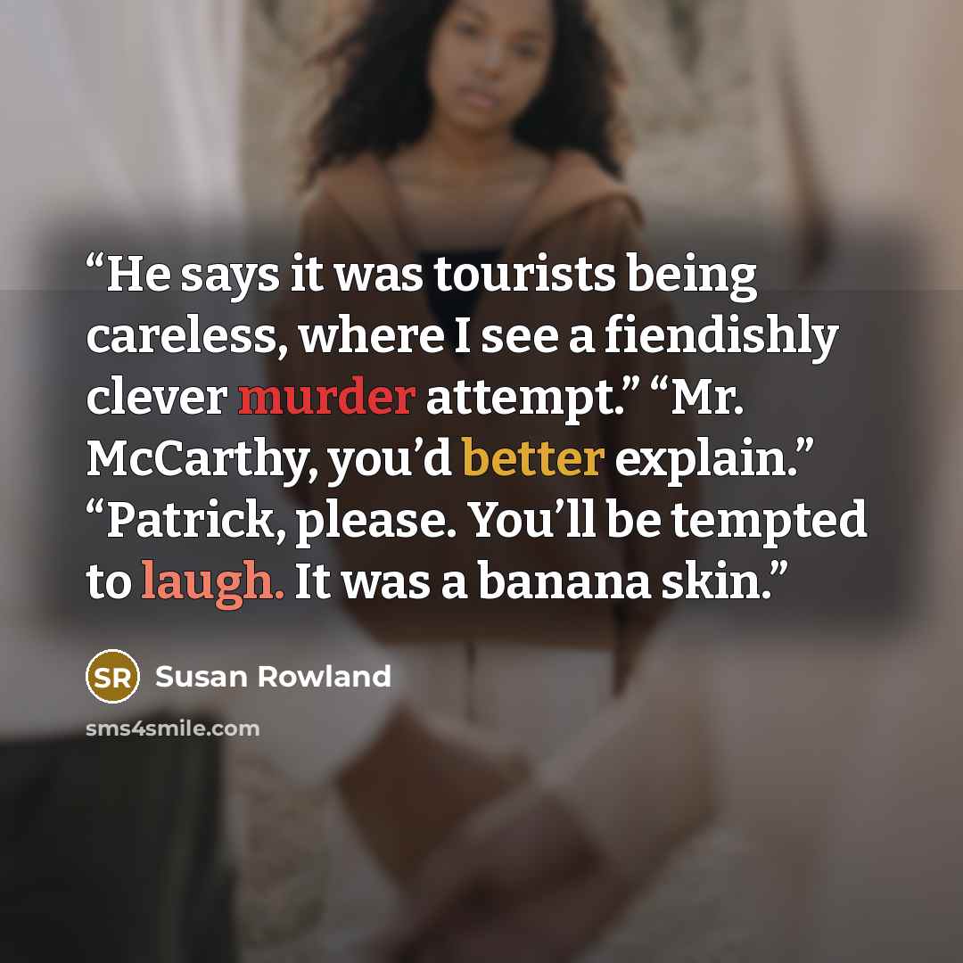 “He says it was tourists being careless, where I see a fiendishly clever murder attempt.” “Mr. McCarthy, you’d better explain.” “Patrick, please. You’ll be tempted to laugh. It was a banana skin.” quote by Susan Rowland
