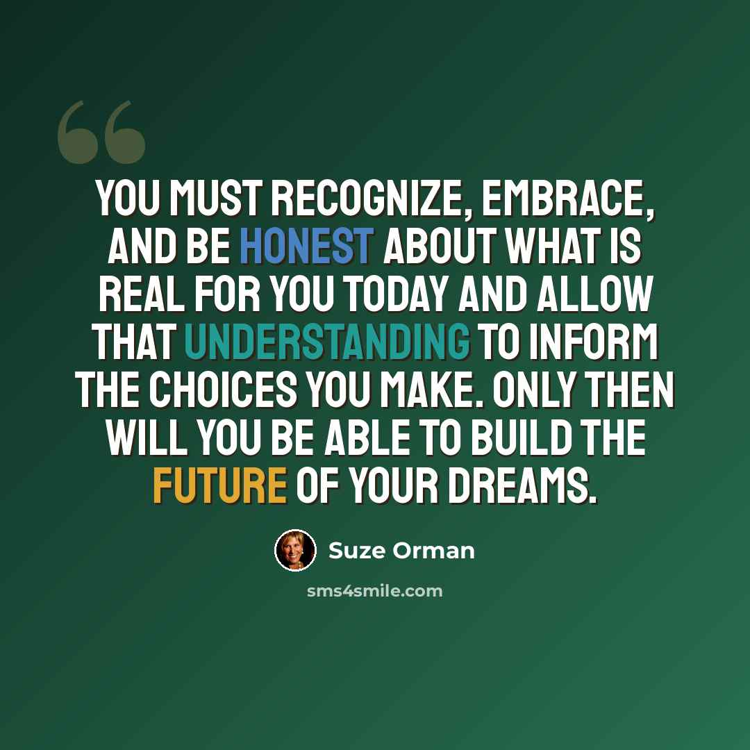 “You must recognize, embrace, and be honest about what is real for you today and allow that understanding to inform the choices you make. Only then will you be able to build the future of your dreams.” quote by Suze Orman