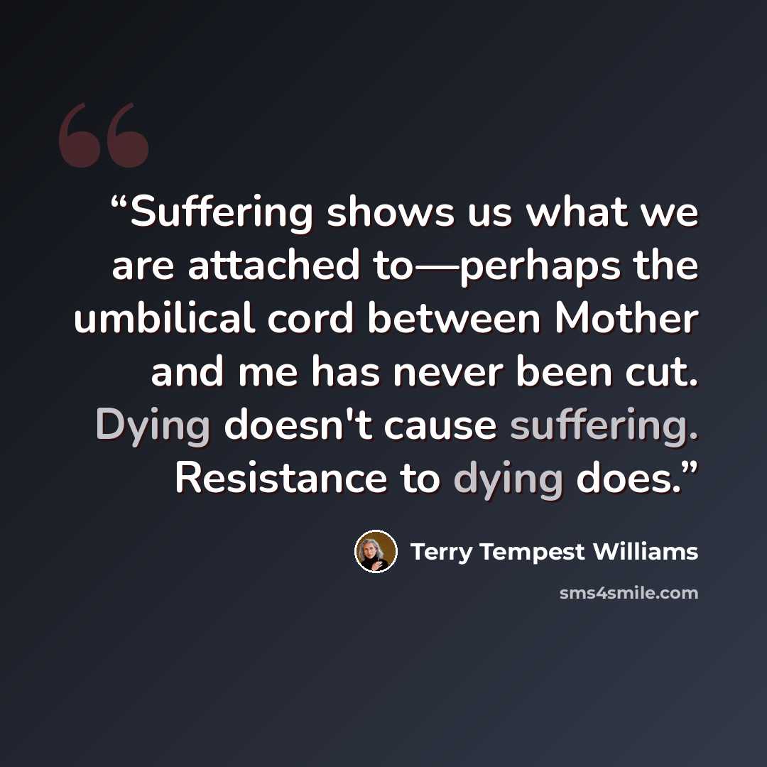 “Suffering shows us what we are attached to—perhaps the umbilical cord between Mother and me has never been cut. Dying doesn't cause suffering. Resistance to dying does.” quote by Terry Tempest Williams