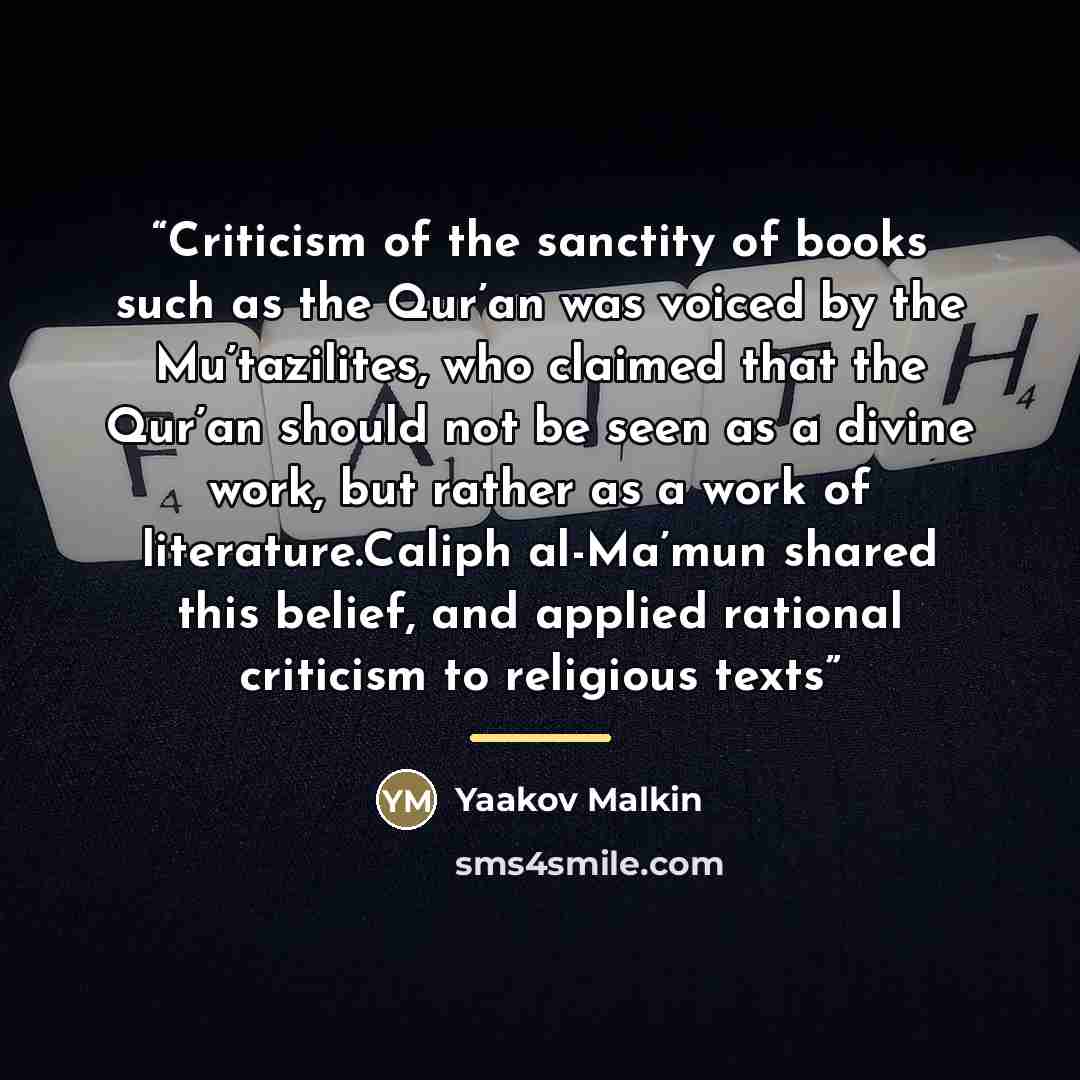 “Criticism of the sanctity of books such as the Qur’an was voiced by the Mu’tazilites, who claimed that the Qur’an should not be seen as a divine work, but rather as a work of literature.Caliph al-Ma’mun shared this belief, and applied rational criticism to religious texts” quote by Yaakov Malkin
