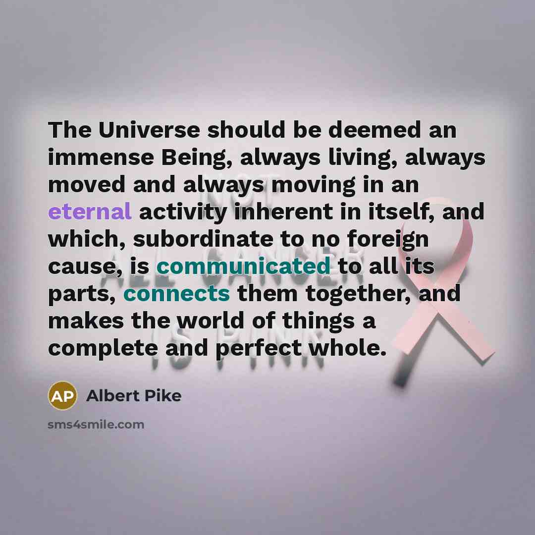 “The Universe should be deemed an immense Being, always living, always moved and always moving in an eternal activity inherent in itself, and which, subordinate to no foreign cause, is communicated to all its parts, connects them together, and makes the world of things a complete and perfect whole.” quote by Albert Pike