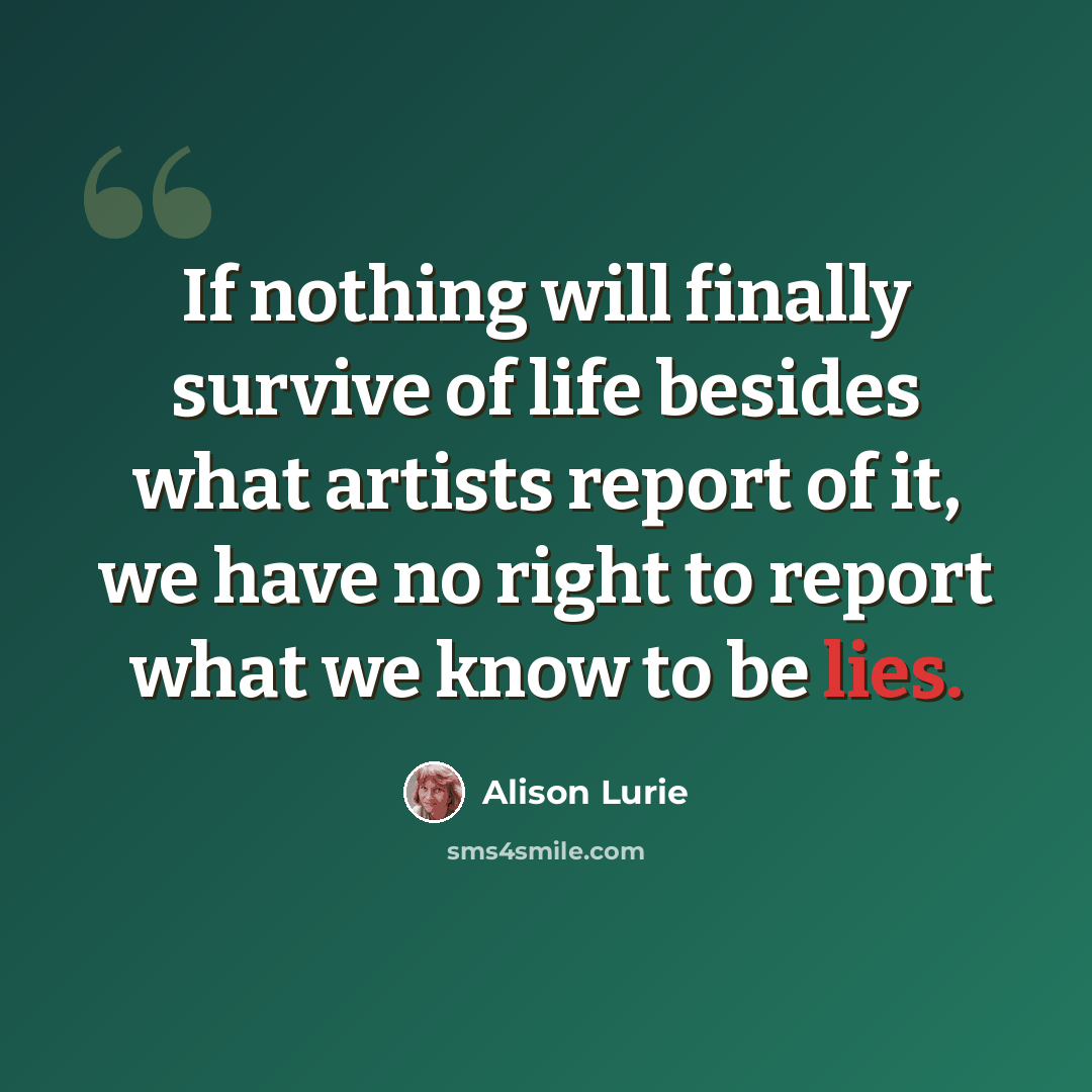 “If nothing will finally survive of life besides what artists report of it, we have no right to report what we know to be lies.” quote by Alison Lurie