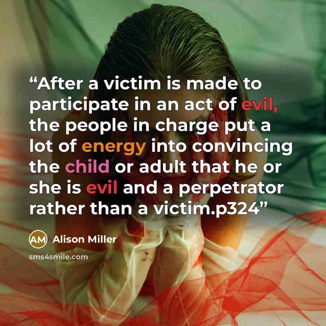 “After a victim is made to participate in an act of evil, the people in charge put a lot of energy into convincing the child or adult that he or she is evil and a perpetrator rather than a victim.p324” quote by Alison Miller