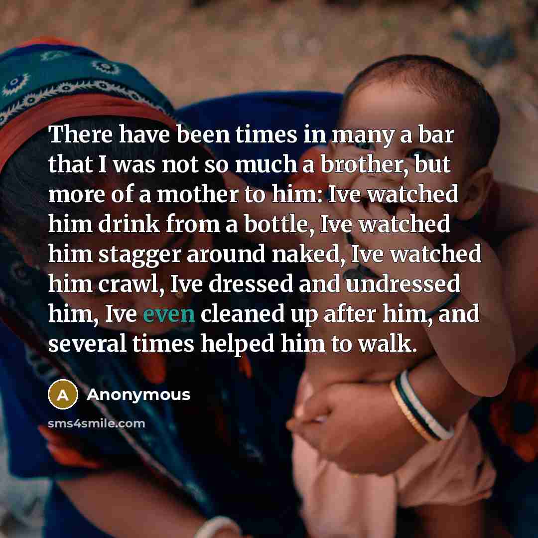 “There have been times in many a bar that I was not so much a brother, but more of a mother to him: Ive watched him drink from a bottle, Ive watched him stagger around naked, Ive watched him crawl, Ive dressed and undressed him, Ive even cleaned up after him, and several times helped him to walk.” quote by Anonymous