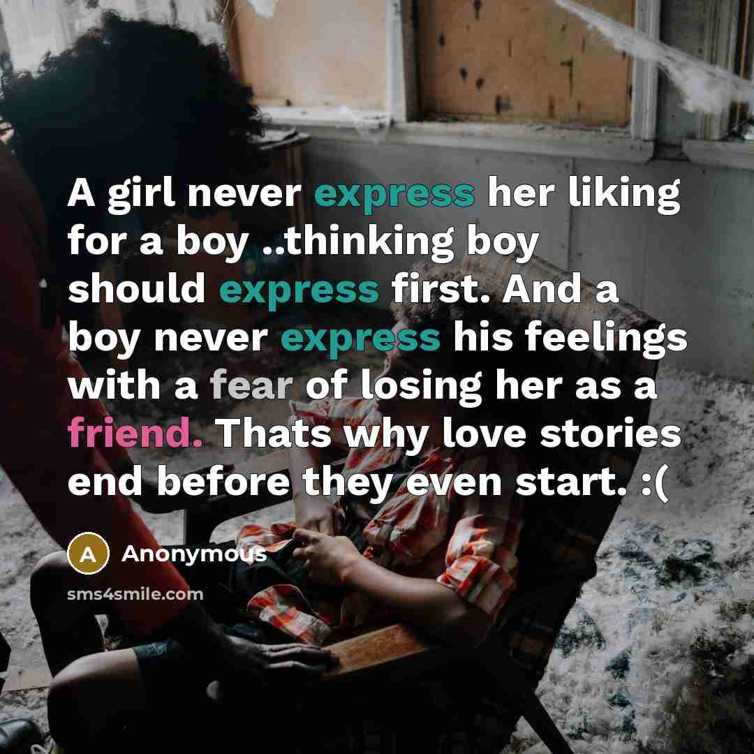 “A girl never express her liking for a boy ..thinking boy should express first. And a boy never express his feelings with a fear of losing her as a friend. Thats why love stories end before they even start. :(” quote by Anonymous